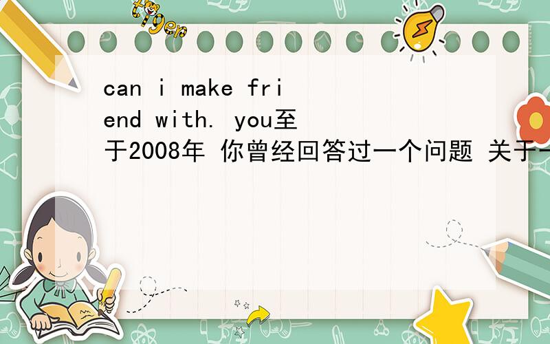 can i make friend with. you至于2008年 你曾经回答过一个问题 关于一个光学的问题 你的回答 让我感受到这个世界仍存在和我一样热爱科学的人 从小我就对这个世界的奇异现象充满兴趣 我想知道为