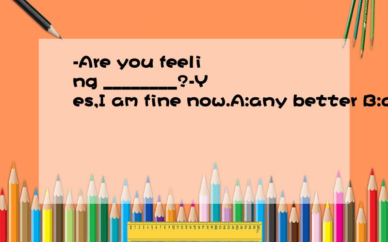 -Are you feeling ________?-Yes,I am fine now.A:any better B:any well