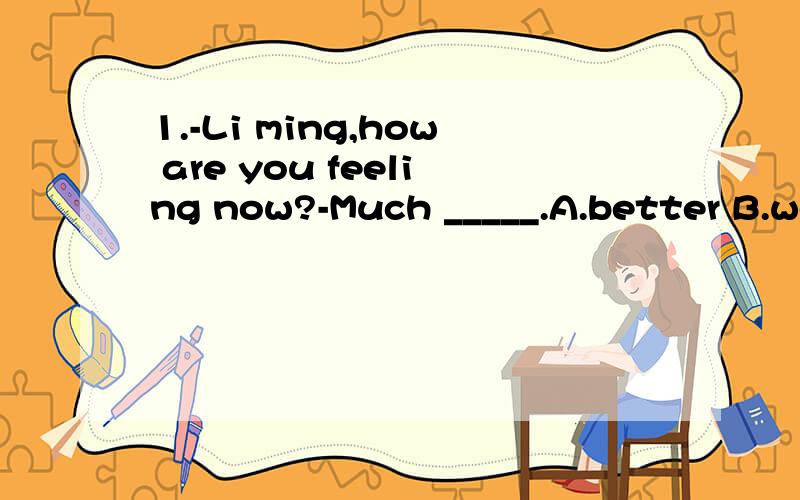 1.-Li ming,how are you feeling now?-Much _____.A.better B.well C.good2.-Could you give me ______ tea?-Sorry,there isn't _____.A.some,any B.any,any C.any,some3.Liu Huan _____sing some songs in English.A.also can B.can also C.too can4.适当形式填