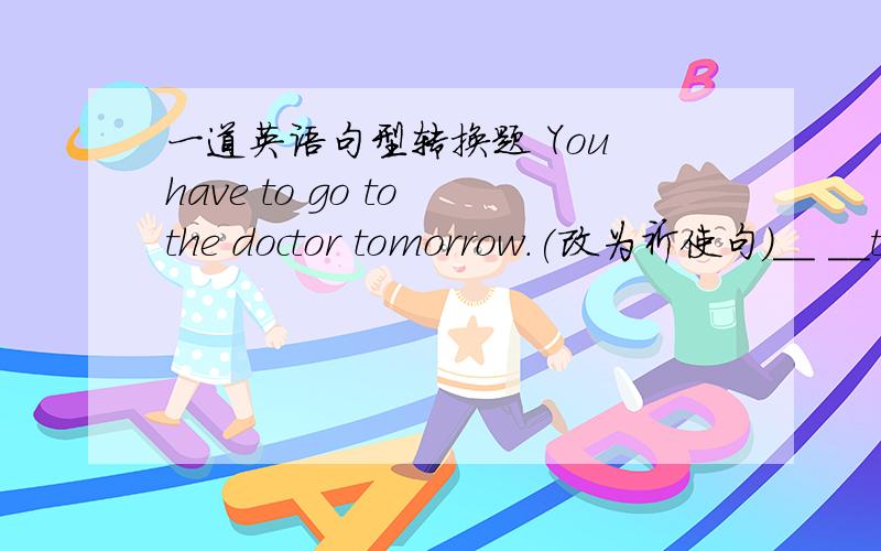 一道英语句型转换题 You have to go to the doctor tomorrow.(改为祈使句）__ __the doctor tomorrow.