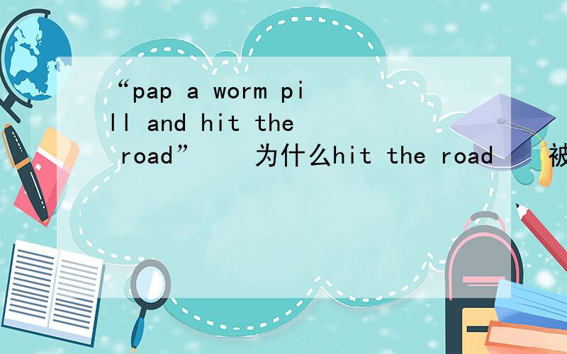 “pap a worm pill and hit the road”    为什么hit the road    被翻译成去散散步这是电影版加菲猫中加菲对欧弟的话  字幕翻译成吃片杀虫药然后去散散步但我觉得pap 有奶头 奶嘴的意思hit 好像是撞的