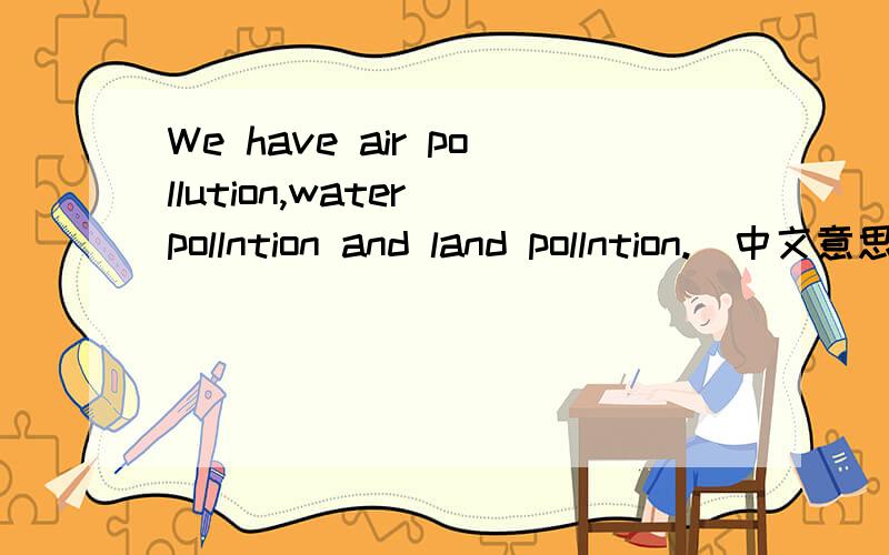 We have air pollution,water pollntion and land pollntion.（中文意思）