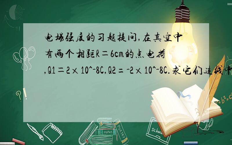 电场强度的习题提问,在真空中有两个相距R＝6cm的点电荷,Q1＝2×10^-8C,Q2=-2×10^-8C.求它们连线中点的场强我不需要知道场强方向。答案是4000我完全看不懂。