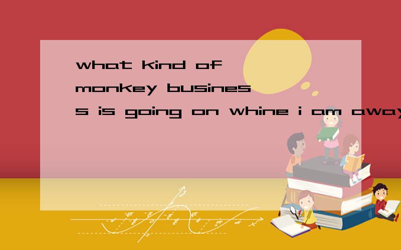 what kind of  monkey business is going on whine i am away?什么意思嘛