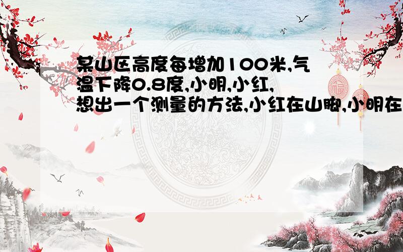 某山区高度每增加100米,气温下降0.8度,小明,小红,想出一个测量的方法,小红在山脚,小明在山顶,某山区高某山区高度每增加100米,气温下降0.8度,小明,小红,想出一个方法测量,小红在山脚,小明在