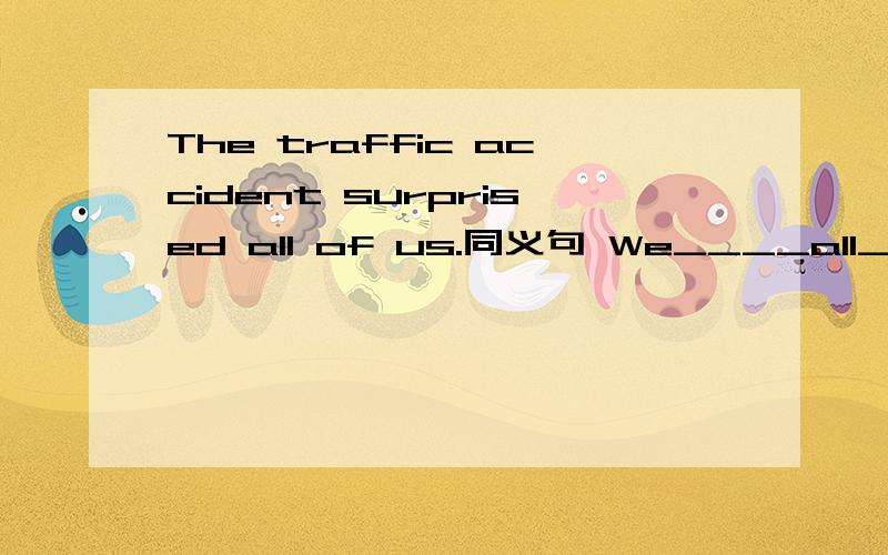 The traffic accident surprised all of us.同义句 We____all____ ____the traffic accident.We saw nothing on the desk When we came in.同义句We____ _____ ______on the desk when we came in.2The girl did her homework at home last weekend.同义句 3Th