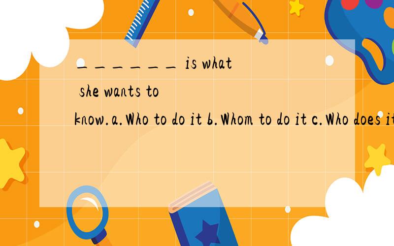 ______ is what she wants to know.a.Who to do it b.Whom to do it c.Who does it do d.Whom doing it