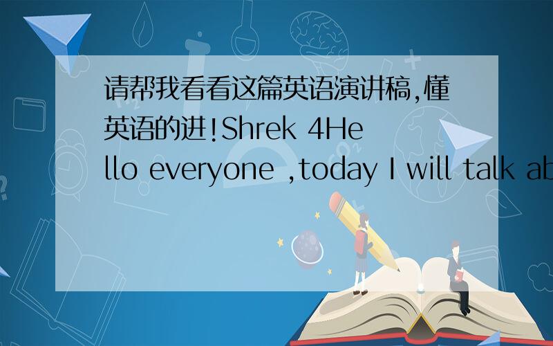 请帮我看看这篇英语演讲稿,懂英语的进!Shrek 4Hello everyone ,today I will talk about the film Shrek 4 Shrek forever after .It is the fourth of the series,but also the last one,In this film,Shrek became a father and a husband,after a lo