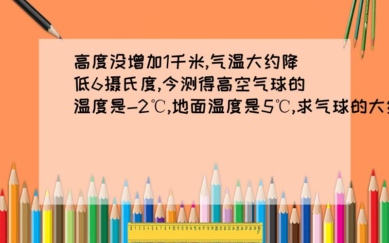 高度没增加1千米,气温大约降低6摄氏度,今测得高空气球的温度是-2℃,地面温度是5℃,求气球的大约高度