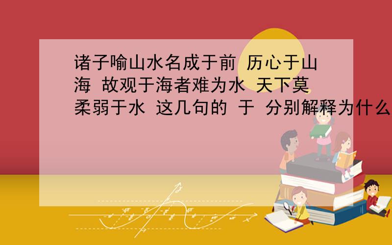 诸子喻山水名成于前 历心于山海 故观于海者难为水 天下莫柔弱于水 这几句的 于 分别解释为什么?