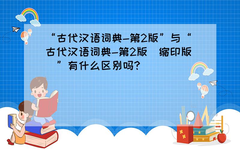 “古代汉语词典-第2版”与“古代汉语词典-第2版（缩印版）”有什么区别吗?