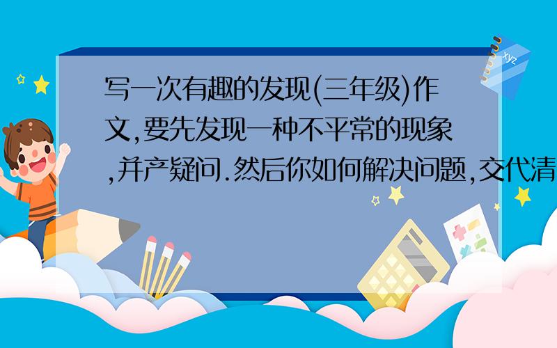 写一次有趣的发现(三年级)作文,要先发现一种不平常的现象,并产疑问.然后你如何解决问题,交代清楚.最后要写这次带给你了什么.