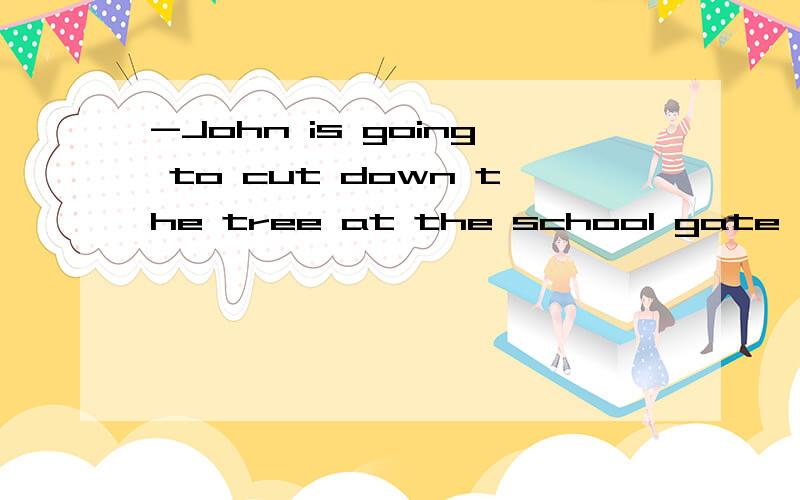 -John is going to cut down the tree at the school gate .- For what 中的.- For what