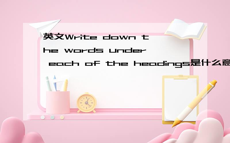 英文Write down the words under each of the headings是什么意思Write down the words under each of the headings是什么意思