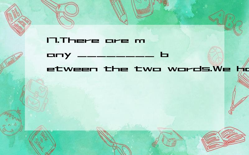 17.There are many ________ between the two words.We have ________ ideas about the same things.