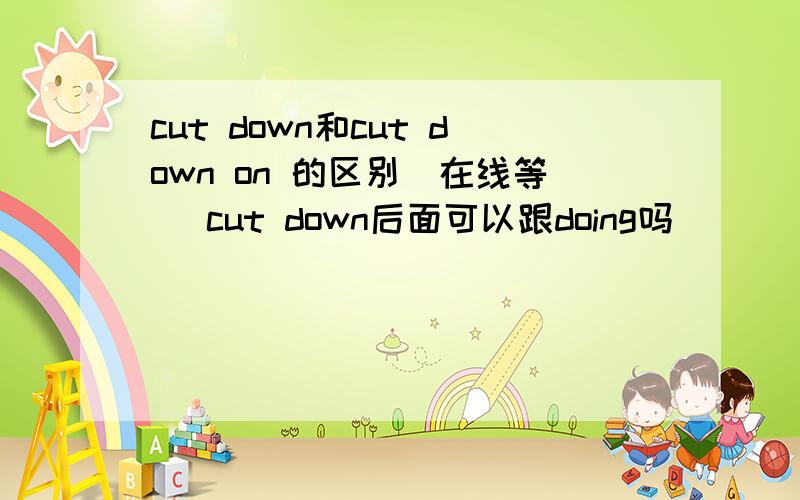 cut down和cut down on 的区别（在线等） cut down后面可以跟doing吗