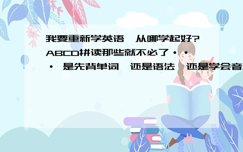 我要重新学英语,从哪学起好?ABCD拼读那些就不必了··· 是先背单词,还是语法,还是学会音标先?