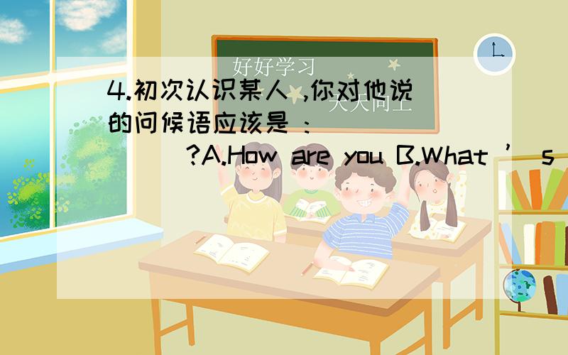 4.初次认识某人 ,你对他说的问候语应该是 :________?A.How are you B.What ’ s your namec how do you do?d hello