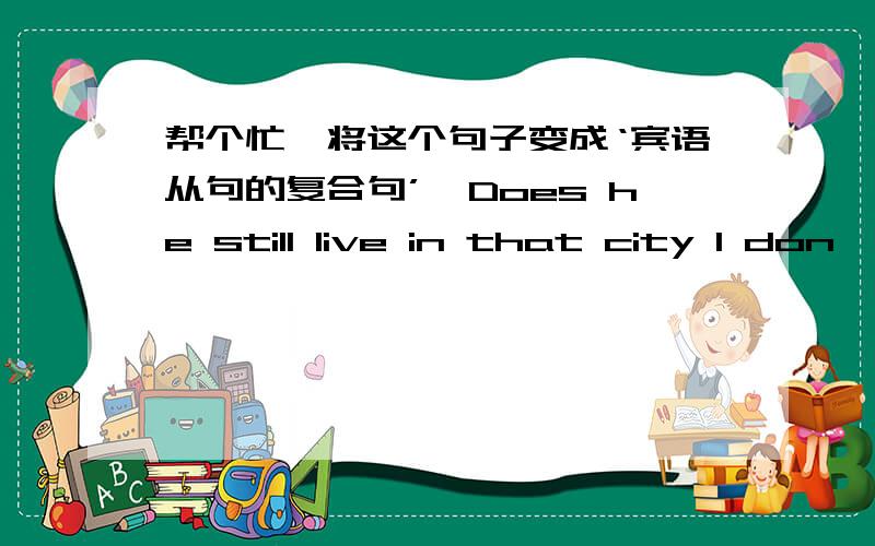 帮个忙,将这个句子变成‘宾语从句的复合句’,Does he still live in that city I don't know.急