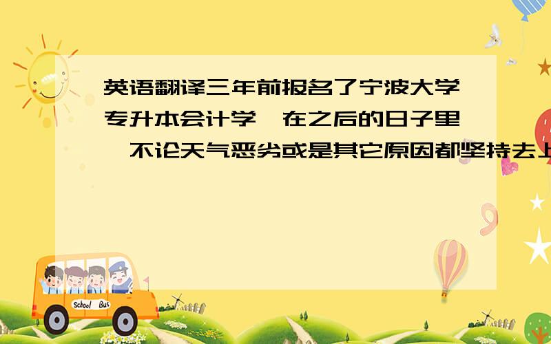 英语翻译三年前报名了宁波大学专升本会计学,在之后的日子里,不论天气恶劣或是其它原因都坚持去上课,把老师讲的东西听进去,有空的时候再看看书和笔记,把每一次作业都认真完成,并在考