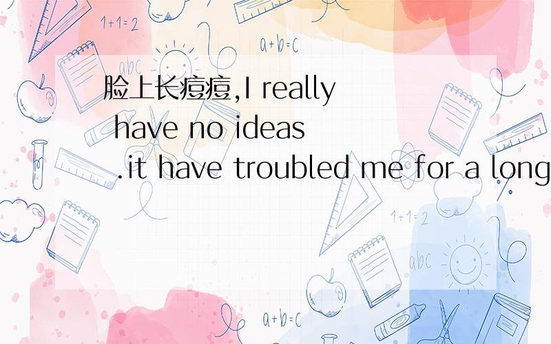 脸上长痘痘,I really have no ideas .it have troubled me for a long time.please help me thank you!