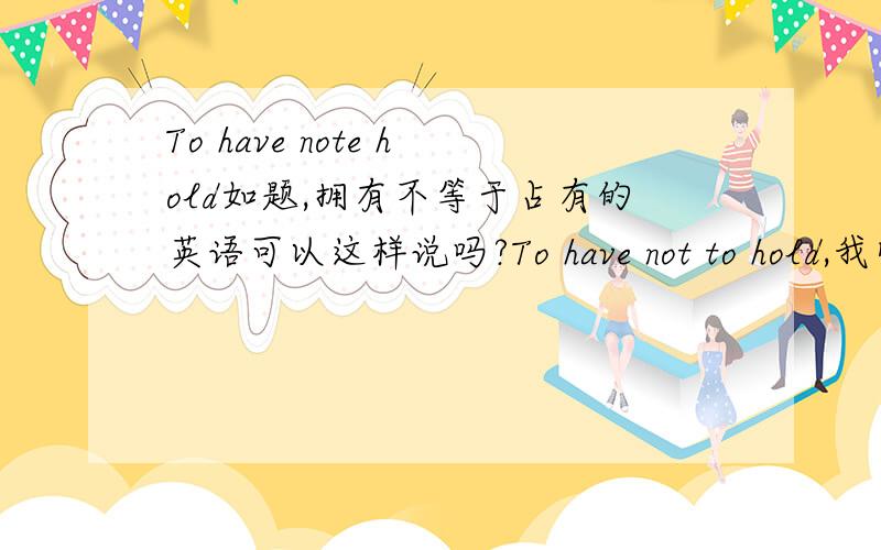 To have note hold如题,拥有不等于占有的英语可以这样说吗?To have not to hold,我觉得就应该这样说,我朋友说是简写,可以这样说吗