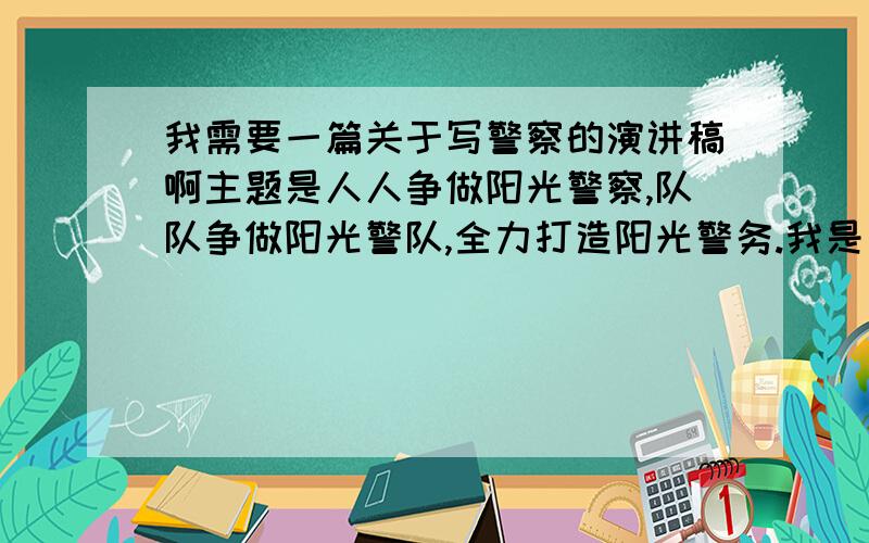 我需要一篇关于写警察的演讲稿啊主题是人人争做阳光警察,队队争做阳光警队,全力打造阳光警务.我是一名巡逻警察支队的队员,就是巡警,单位要求我演讲呀,演讲稿需要结合自己的工作可是