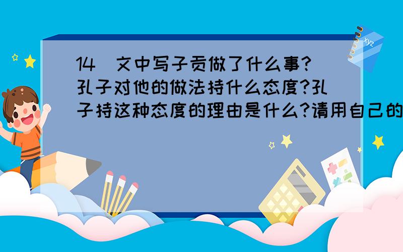 14．文中写子贡做了什么事?孔子对他的做法持什么态度?孔子持这种态度的理由是什么?请用自己的话回答.