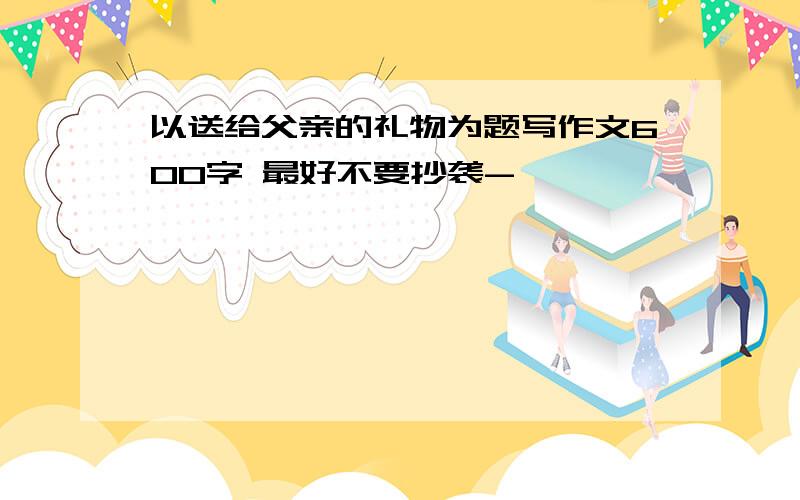 以送给父亲的礼物为题写作文600字 最好不要抄袭-