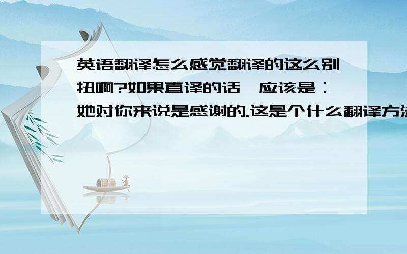 英语翻译怎么感觉翻译的这么别扭啊?如果直译的话,应该是：她对你来说是感谢的.这是个什么翻译方法?还是有什么语法成分 翻译成她很感谢你?