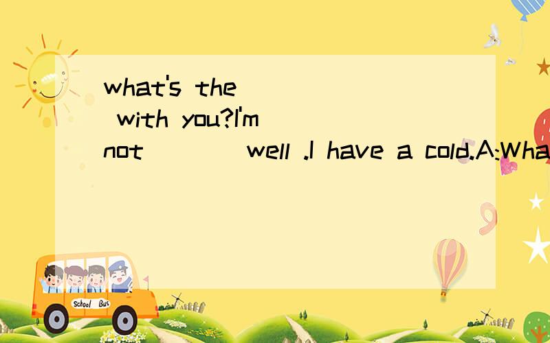 what's the ___ with you?I'm not ___ well .I have a cold.A:What's the ___ with you?B:I'm not ___ well .I have a cold.A:_____ did it start?B:About one day ago .A:That's too bad ,you ___ drink lost of water and rest.B:I think so.A:I __ you feel better s