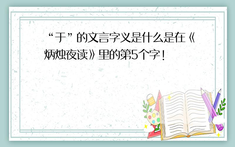 “于”的文言字义是什么是在《炳烛夜读》里的第5个字!