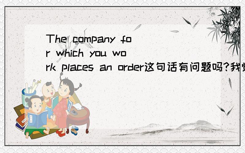 The company for which you work places an order这句话有问题吗?我觉得应该是The company which you work for 才对,上学时学的点语法都忘的差不多了,就想问一下上面那个句子有问题吗?