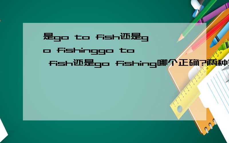 是go to fish还是go fishinggo to fish还是go fishing哪个正确?两种好像语法都没问题,那这样有什么区别呢?