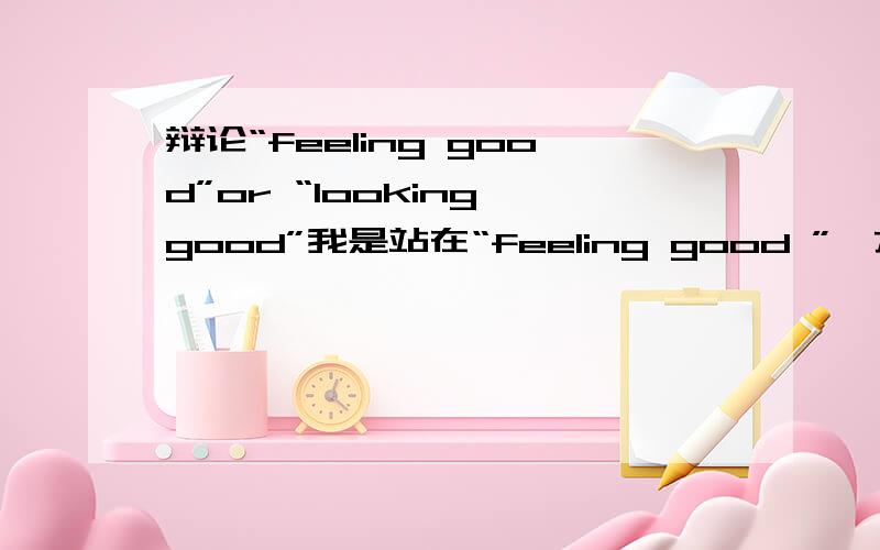 辩论“feeling good”or “looking good”我是站在“feeling good ”一方的.想了几个句子.“在这次的辩论赛中,我是站在感觉好的一方的.虽然在现在社会中对外貌的注重十分重要,但一个人如果没有好