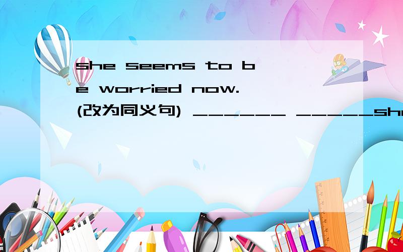 she seems to be worried now.(改为同义句) ______ _____she seems to be worried now.(改为同义句)______ ______ ______ that she ____ worried now.