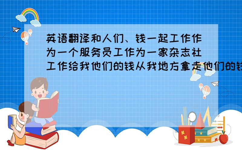 英语翻译和人们、钱一起工作作为一个服务员工作为一家杂志社工作给我他们的钱从我地方拿走他们的钱和人们谈话每天回答他们的问题穿白色制服有点儿危险工作晚的和努力的我们的学习