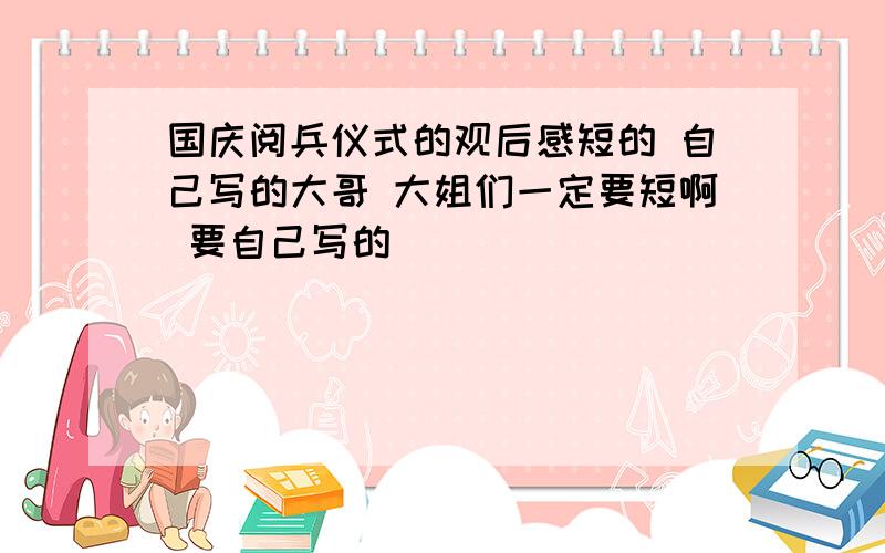 国庆阅兵仪式的观后感短的 自己写的大哥 大姐们一定要短啊 要自己写的