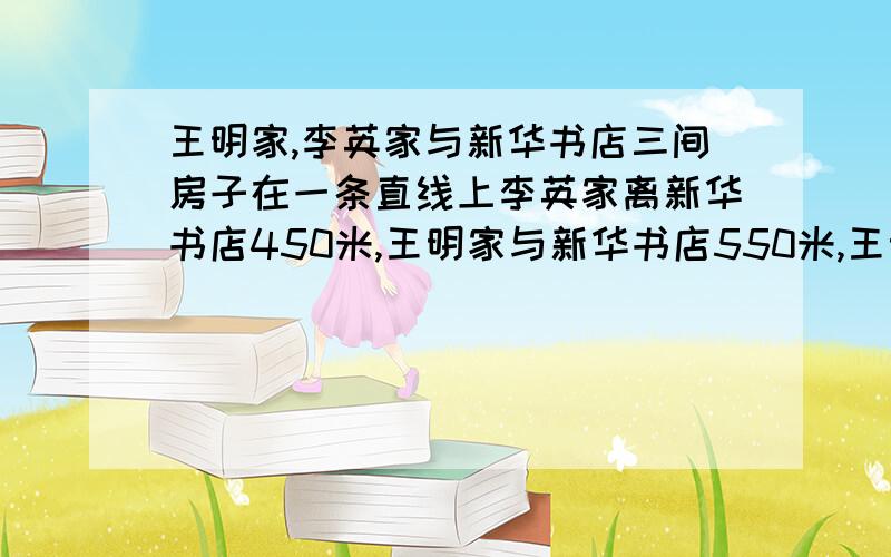 王明家,李英家与新华书店三间房子在一条直线上李英家离新华书店450米,王明家与新华书店550米,王明不用方程式解答,列式计算,说明,）王明家，李英家与新华书店三间房子在一条直线上李英