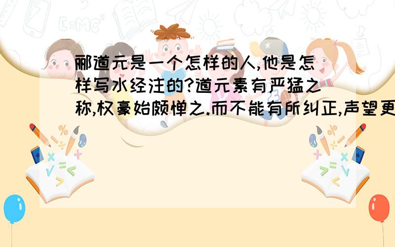 郦道元是一个怎样的人,他是怎样写水经注的?道元素有严猛之称,权豪始颇惮之.而不能有所纠正,声望更损.司州牧、汝南王悦嬖近左右丘念,常与卧起.及选州官,多由于念.念常匿悦第,时还其家,