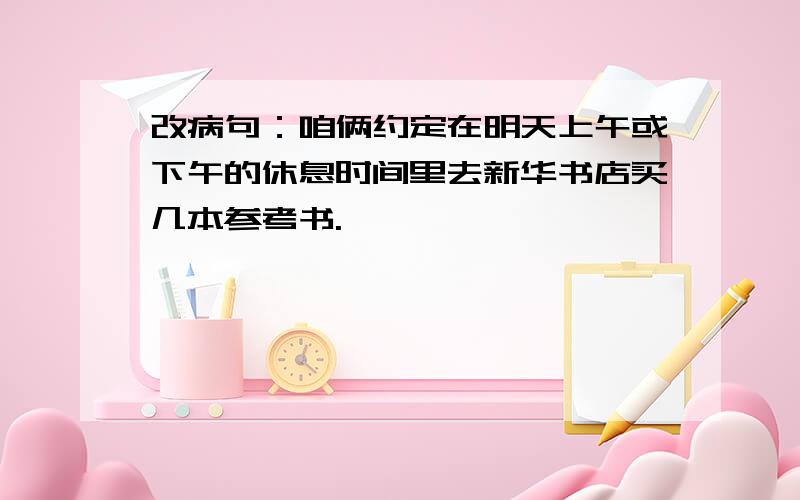 改病句：咱俩约定在明天上午或下午的休息时间里去新华书店买几本参考书.