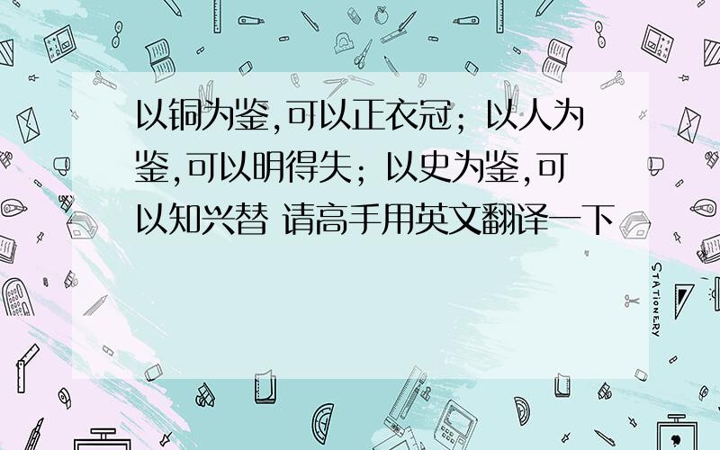 以铜为鉴,可以正衣冠；以人为鉴,可以明得失；以史为鉴,可以知兴替 请高手用英文翻译一下