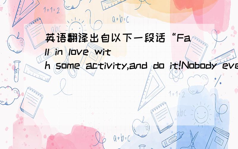 英语翻译出自以下一段话“Fall in love with some activity,and do it!Nobody ever figures out what life is all about,and it doesn't matter.Explore the world.Nearly everything is really interesting if you go into it deeply enough.Work as hard