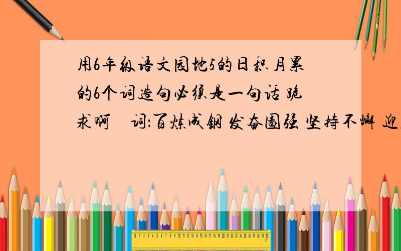 用6年级语文园地5的日积月累的6个词造句必须是一句话 跪求啊    词：百炼成钢 发奋图强 坚持不懈 迎难而上 集思广益 群策群力 革故鼎新 标新立异  独出心裁 举一反三 实事求是 各抒已见