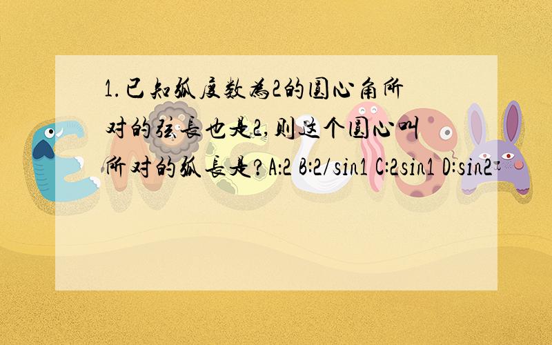 1.已知弧度数为2的圆心角所对的弦长也是2,则这个圆心叫所对的弧长是?A：2 B:2/sin1 C:2sin1 D:sin2