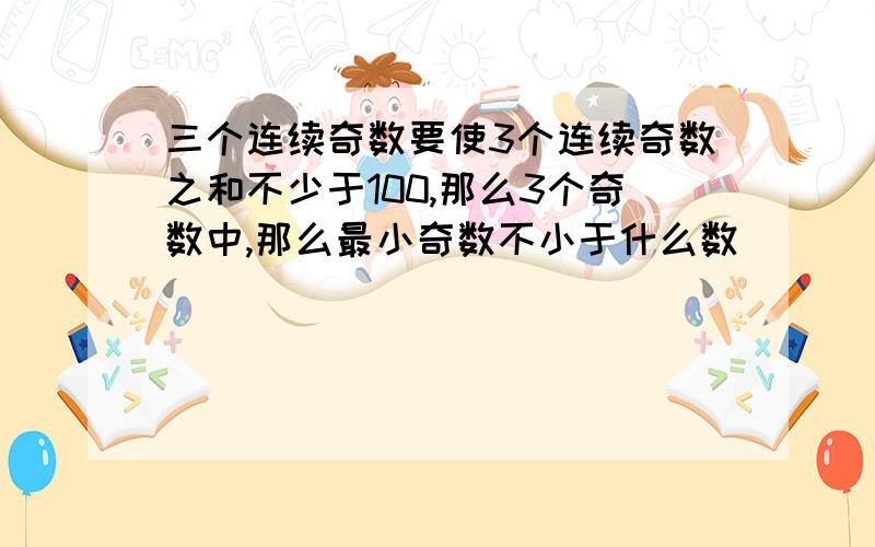 三个连续奇数要使3个连续奇数之和不少于100,那么3个奇数中,那么最小奇数不小于什么数