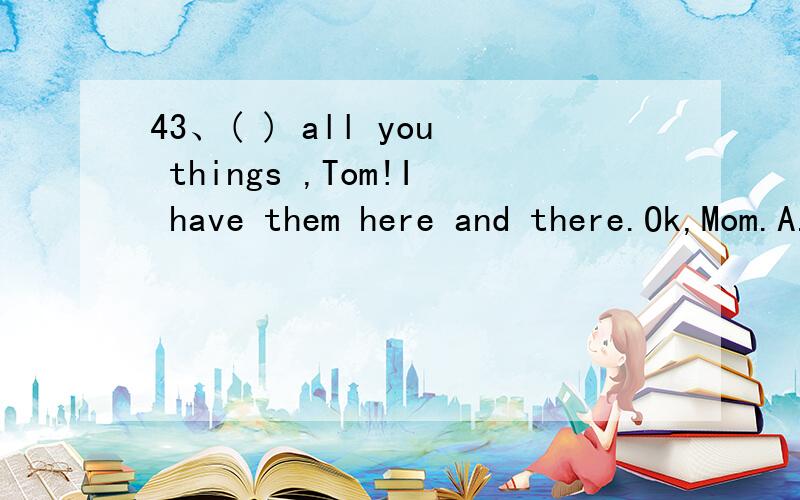 43、( ) all you things ,Tom!I have them here and there.Ok,Mom.A.Put up B.Put on C.Put down DA.Put up B.Put on C.Put down D.Put away