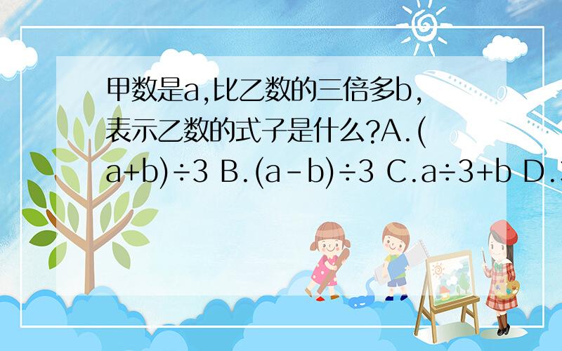 甲数是a,比乙数的三倍多b,表示乙数的式子是什么?A.(a+b)÷3 B.(a-b)÷3 C.a÷3+b D.3a+b