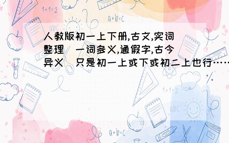 人教版初一上下册,古文,实词整理（一词多义,通假字,古今异义）只是初一上或下或初二上也行……