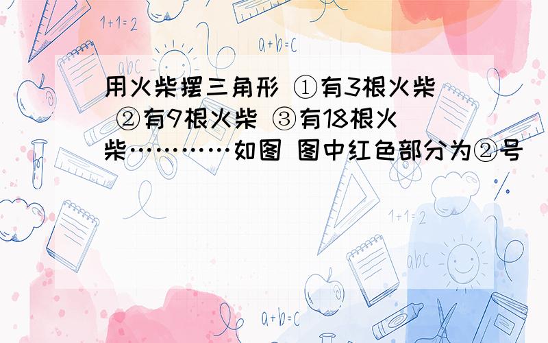 用火柴摆三角形 ①有3根火柴 ②有9根火柴 ③有18根火柴…………如图 图中红色部分为②号